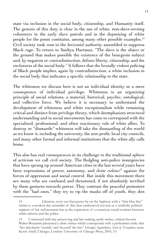 state via inclusion in the social body, citizenship, and Humanity itself. The genesis of this duty is clear in the use of white, non-slave-owning volunteers in the early slave patrols and in the deputizing of white people for the posse comitatus, among many other possible cxamples. Civil society took root in the hrizontal authority assembled to suppress Black rage. To return to Saidiya Hartman, “The slave is the object or the ground that makes possible the existence of the bourgeois subject and, by negation or contradistinction, defines liberty, citizenship, and the enclosures of the social body.” It follows that the brutally violent policing of Black people implies, again by contradistinction, a white inclusion in the social body that indicates a specific relationship to the state. The whiteness we di consequence of individual privilege. Whiteness is an organizing principle of social relations, a material, historical, psychic, ontological, and collective We believe it is necessary to understand the development of whiteness critical and distinet from pri understanding and in social movements has come to correspond with the specialized, destroy or as we know it, including the university, the non-profi, local city councils, uss here is not an individual identity or a mere nd white exceptionalism while remaining lege theory, which deemphasizes structural rofessional, and often reactionary role of white allies. To mantle” whiteness will take the dismantling of the world and many other formal and informal insitutions that the white ally calls home. This also has real consequences in its challenge to the traditional sphere of activism we call civil society. The fledgling anti-police insurgencies that have sprung up around American cities in the last several years have been expressions of power, autonomy, and divine violence” against the forces of oppression and social control. But inside this movement there are many who are confused and threatencd, if not absolutely terrified by these gestures towards power. They contrast the peaceful protesters the “bad ones,” they try to rip the masks off of youth, they don " Likewise, exery car that passes by on the highway with a “thin blu line” stickee i 2 modeen-day reminder of this, best understood not ust 25 3 symbolic polical supportof law enforcement but as the cxpression of 4 conscious social contract benwveen ‘whit cizens and the police 15 Contrasted with law-preserving and law-making anshic i, csitcal theorist Walter Benjamin prescnted a diin ridns which cortesponds with proletarian stske thae of Eapton, rans. “lies sbsalutely ‘outsid’ and beyond! the L Kevin Awel, Chicago; London: Univesicy of Chi